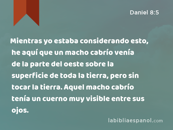 Mientras yo estaba considerando esto, he aquí que un macho cabrío venía de la parte del oeste sobre la superficie de toda la tierra, pero sin tocar la tierra. Aquel macho cabrío tenía un cuerno muy visible entre sus ojos. - Daniel 8:5