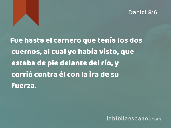 Fue hasta el carnero que tenía los dos cuernos, al cual yo había visto, que estaba de pie delante del río, y corrió contra él con la ira de su fuerza. - Daniel 8:6