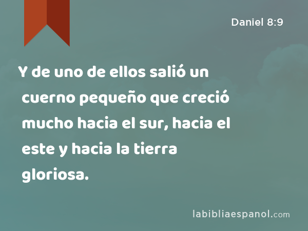 Y de uno de ellos salió un cuerno pequeño que creció mucho hacia el sur, hacia el este y hacia la tierra gloriosa. - Daniel 8:9