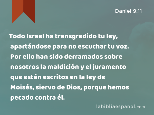 Todo Israel ha transgredido tu ley, apartándose para no escuchar tu voz. Por ello han sido derramados sobre nosotros la maldición y el juramento que están escritos en la ley de Moisés, siervo de Dios, porque hemos pecado contra él. - Daniel 9:11