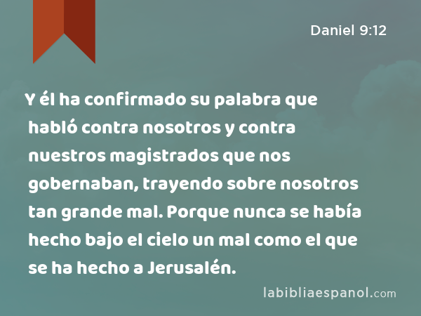 Y él ha confirmado su palabra que habló contra nosotros y contra nuestros magistrados que nos gobernaban, trayendo sobre nosotros tan grande mal. Porque nunca se había hecho bajo el cielo un mal como el que se ha hecho a Jerusalén. - Daniel 9:12