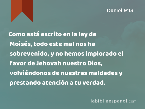 Como está escrito en la ley de Moisés, todo este mal nos ha sobrevenido, y no hemos implorado el favor de Jehovah nuestro Dios, volviéndonos de nuestras maldades y prestando atención a tu verdad. - Daniel 9:13