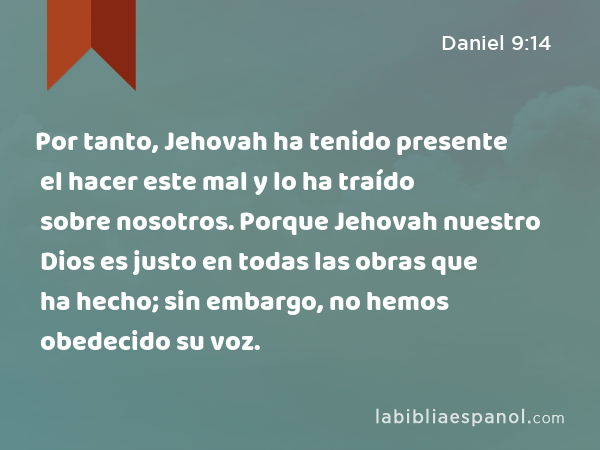 Por tanto, Jehovah ha tenido presente el hacer este mal y lo ha traído sobre nosotros. Porque Jehovah nuestro Dios es justo en todas las obras que ha hecho; sin embargo, no hemos obedecido su voz. - Daniel 9:14