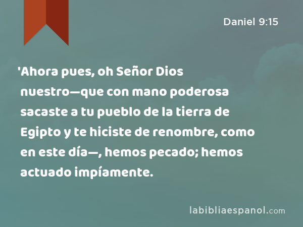 'Ahora pues, oh Señor Dios nuestro—que con mano poderosa sacaste a tu pueblo de la tierra de Egipto y te hiciste de renombre, como en este día—, hemos pecado; hemos actuado impíamente. - Daniel 9:15