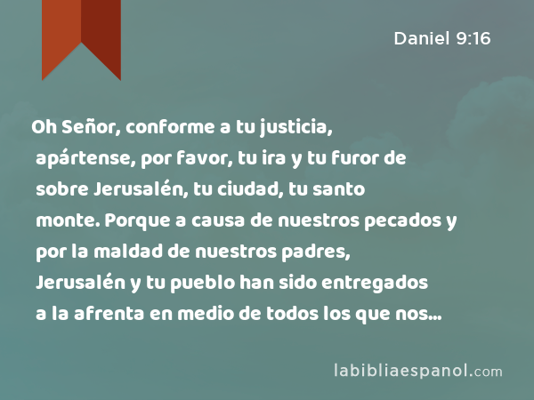 Oh Señor, conforme a tu justicia, apártense, por favor, tu ira y tu furor de sobre Jerusalén, tu ciudad, tu santo monte. Porque a causa de nuestros pecados y por la maldad de nuestros padres, Jerusalén y tu pueblo han sido entregados a la afrenta en medio de todos los que nos rodean. - Daniel 9:16