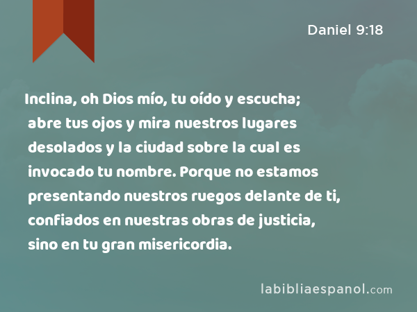 Inclina, oh Dios mío, tu oído y escucha; abre tus ojos y mira nuestros lugares desolados y la ciudad sobre la cual es invocado tu nombre. Porque no estamos presentando nuestros ruegos delante de ti, confiados en nuestras obras de justicia, sino en tu gran misericordia. - Daniel 9:18