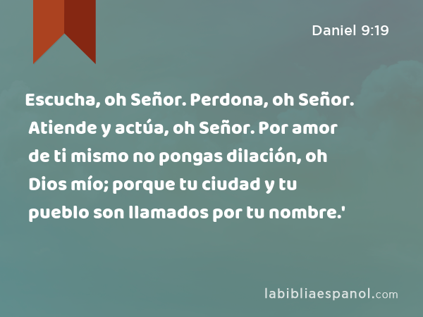 Escucha, oh Señor. Perdona, oh Señor. Atiende y actúa, oh Señor. Por amor de ti mismo no pongas dilación, oh Dios mío; porque tu ciudad y tu pueblo son llamados por tu nombre.' - Daniel 9:19