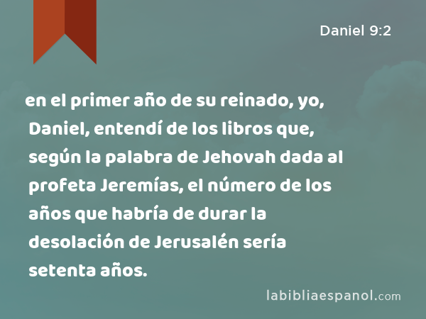 en el primer año de su reinado, yo, Daniel, entendí de los libros que, según la palabra de Jehovah dada al profeta Jeremías, el número de los años que habría de durar la desolación de Jerusalén sería setenta años. - Daniel 9:2