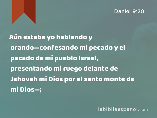 Aún estaba yo hablando y orando—confesando mi pecado y el pecado de mi pueblo Israel, presentando mi ruego delante de Jehovah mi Dios por el santo monte de mi Dios—; - Daniel 9:20