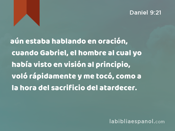 aún estaba hablando en oración, cuando Gabriel, el hombre al cual yo había visto en visión al principio, voló rápidamente y me tocó, como a la hora del sacrificio del atardecer. - Daniel 9:21