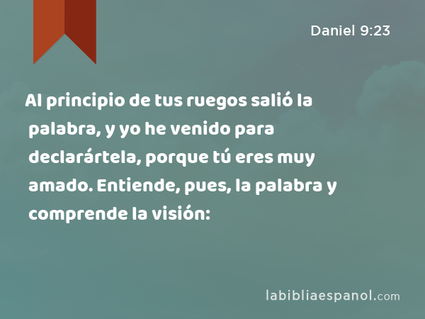 Al principio de tus ruegos salió la palabra, y yo he venido para declarártela, porque tú eres muy amado. Entiende, pues, la palabra y comprende la visión: - Daniel 9:23