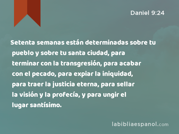 Setenta semanas están determinadas sobre tu pueblo y sobre tu santa ciudad, para terminar con la transgresión, para acabar con el pecado, para expiar la iniquidad, para traer la justicia eterna, para sellar la visión y la profecía, y para ungir el lugar santísimo. - Daniel 9:24