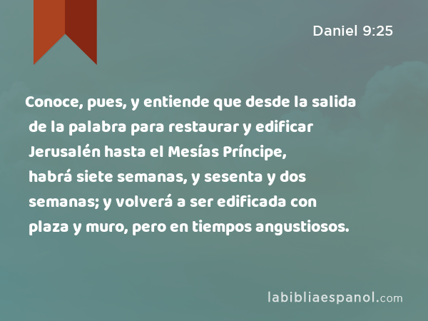 Conoce, pues, y entiende que desde la salida de la palabra para restaurar y edificar Jerusalén hasta el Mesías Príncipe, habrá siete semanas, y sesenta y dos semanas; y volverá a ser edificada con plaza y muro, pero en tiempos angustiosos. - Daniel 9:25