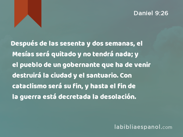 Después de las sesenta y dos semanas, el Mesías será quitado y no tendrá nada; y el pueblo de un gobernante que ha de venir destruirá la ciudad y el santuario. Con cataclismo será su fin, y hasta el fin de la guerra está decretada la desolación. - Daniel 9:26