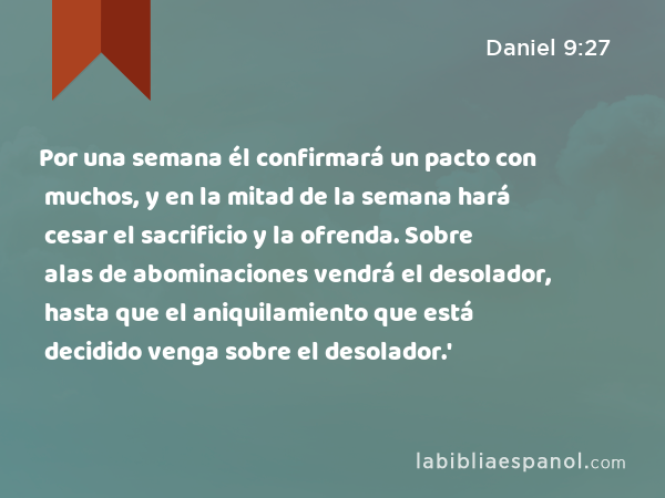 Por una semana él confirmará un pacto con muchos, y en la mitad de la semana hará cesar el sacrificio y la ofrenda. Sobre alas de abominaciones vendrá el desolador, hasta que el aniquilamiento que está decidido venga sobre el desolador.' - Daniel 9:27