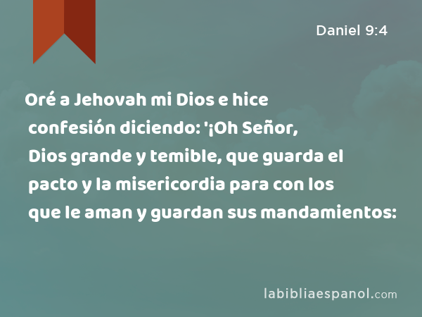 Oré a Jehovah mi Dios e hice confesión diciendo: '¡Oh Señor, Dios grande y temible, que guarda el pacto y la misericordia para con los que le aman y guardan sus mandamientos: - Daniel 9:4