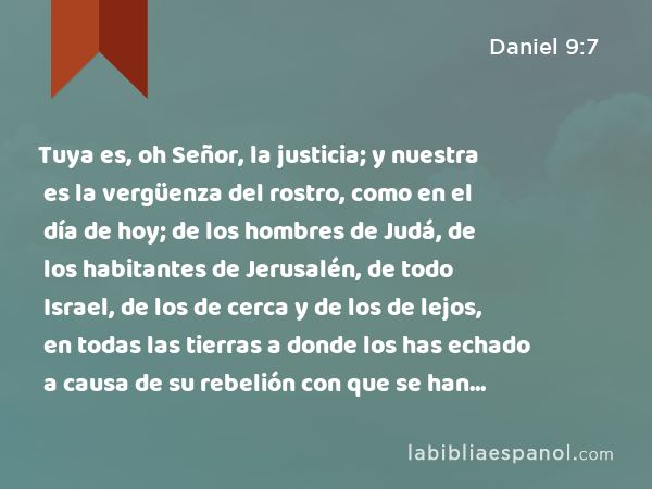 Tuya es, oh Señor, la justicia; y nuestra es la vergüenza del rostro, como en el día de hoy; de los hombres de Judá, de los habitantes de Jerusalén, de todo Israel, de los de cerca y de los de lejos, en todas las tierras a donde los has echado a causa de su rebelión con que se han rebelado contra ti. - Daniel 9:7