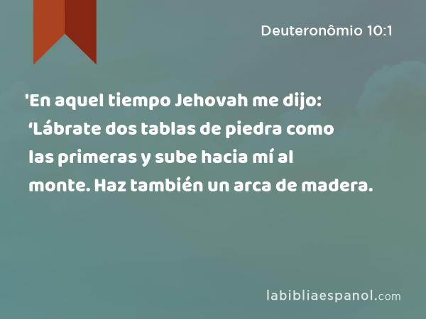 'En aquel tiempo Jehovah me dijo: ‘Lábrate dos tablas de piedra como las primeras y sube hacia mí al monte. Haz también un arca de madera. - Deuteronômio 10:1