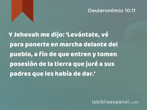 Y Jehovah me dijo: ‘Levántate, vé para ponerte en marcha delante del pueblo, a fin de que entren y tomen posesión de la tierra que juré a sus padres que les había de dar.’ - Deuteronômio 10:11