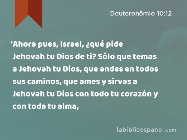 'Ahora pues, Israel, ¿qué pide Jehovah tu Dios de ti? Sólo que temas a Jehovah tu Dios, que andes en todos sus caminos, que ames y sirvas a Jehovah tu Dios con todo tu corazón y con toda tu alma, - Deuteronômio 10:12