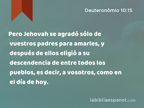 Pero Jehovah se agradó sólo de vuestros padres para amarles, y después de ellos eligió a su descendencia de entre todos los pueblos, es decir, a vosotros, como en el día de hoy. - Deuteronômio 10:15