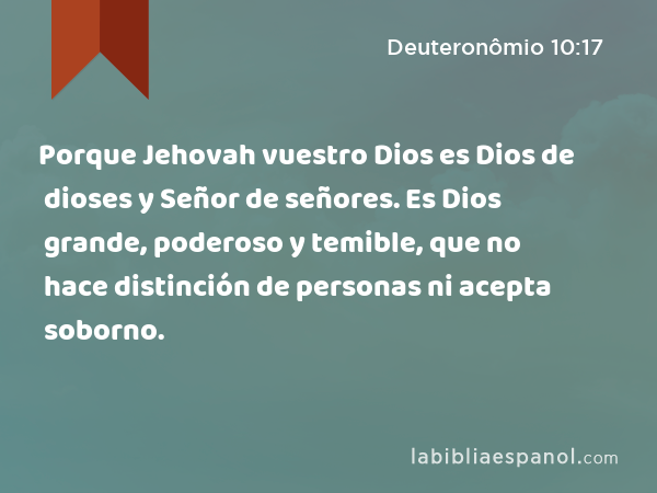 Porque Jehovah vuestro Dios es Dios de dioses y Señor de señores. Es Dios grande, poderoso y temible, que no hace distinción de personas ni acepta soborno. - Deuteronômio 10:17