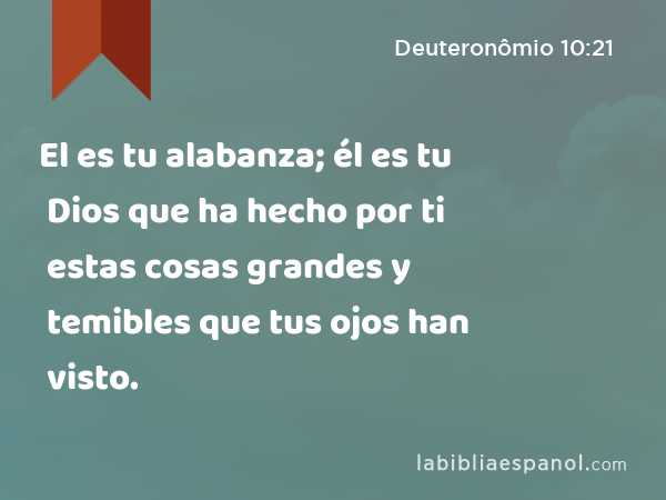 El es tu alabanza; él es tu Dios que ha hecho por ti estas cosas grandes y temibles que tus ojos han visto. - Deuteronômio 10:21