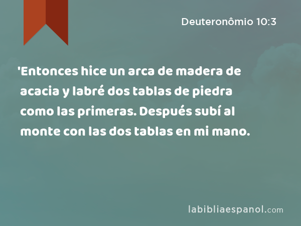 'Entonces hice un arca de madera de acacia y labré dos tablas de piedra como las primeras. Después subí al monte con las dos tablas en mi mano. - Deuteronômio 10:3