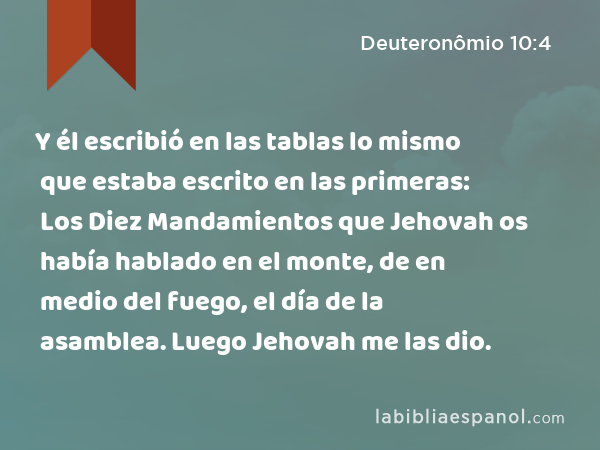 Y él escribió en las tablas lo mismo que estaba escrito en las primeras: Los Diez Mandamientos que Jehovah os había hablado en el monte, de en medio del fuego, el día de la asamblea. Luego Jehovah me las dio. - Deuteronômio 10:4