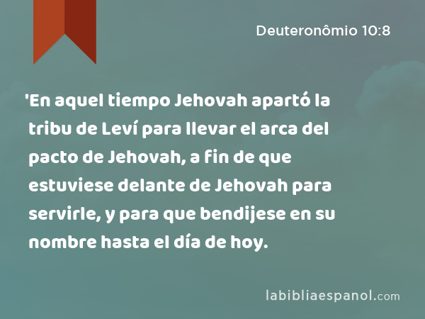 'En aquel tiempo Jehovah apartó la tribu de Leví para llevar el arca del pacto de Jehovah, a fin de que estuviese delante de Jehovah para servirle, y para que bendijese en su nombre hasta el día de hoy. - Deuteronômio 10:8