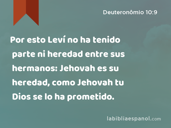 Por esto Leví no ha tenido parte ni heredad entre sus hermanos: Jehovah es su heredad, como Jehovah tu Dios se lo ha prometido. - Deuteronômio 10:9