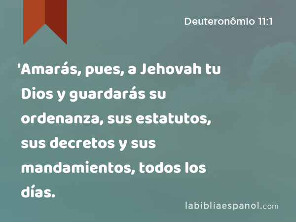 'Amarás, pues, a Jehovah tu Dios y guardarás su ordenanza, sus estatutos, sus decretos y sus mandamientos, todos los días. - Deuteronômio 11:1