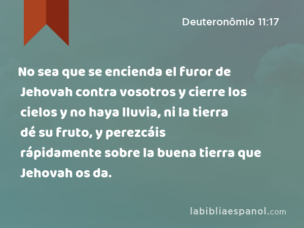 No sea que se encienda el furor de Jehovah contra vosotros y cierre los cielos y no haya lluvia, ni la tierra dé su fruto, y perezcáis rápidamente sobre la buena tierra que Jehovah os da. - Deuteronômio 11:17