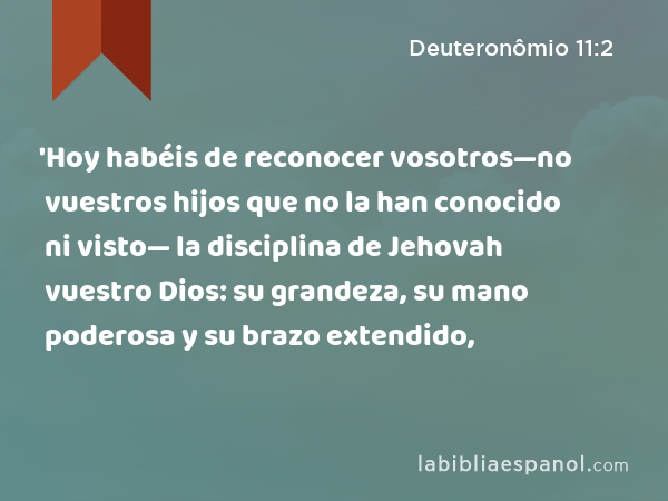 'Hoy habéis de reconocer vosotros—no vuestros hijos que no la han conocido ni visto— la disciplina de Jehovah vuestro Dios: su grandeza, su mano poderosa y su brazo extendido, - Deuteronômio 11:2