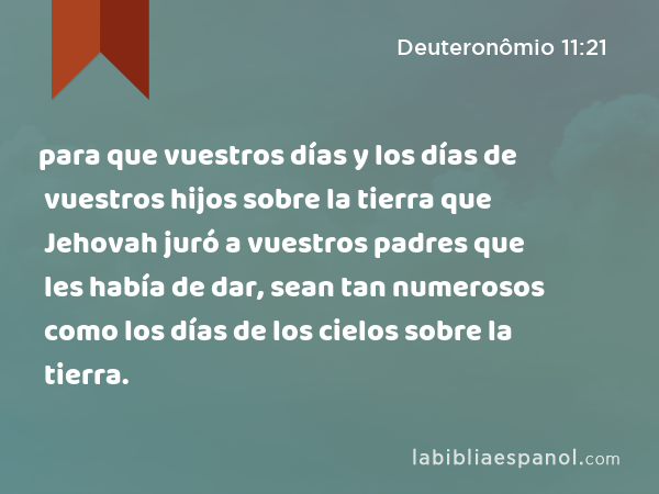 para que vuestros días y los días de vuestros hijos sobre la tierra que Jehovah juró a vuestros padres que les había de dar, sean tan numerosos como los días de los cielos sobre la tierra. - Deuteronômio 11:21