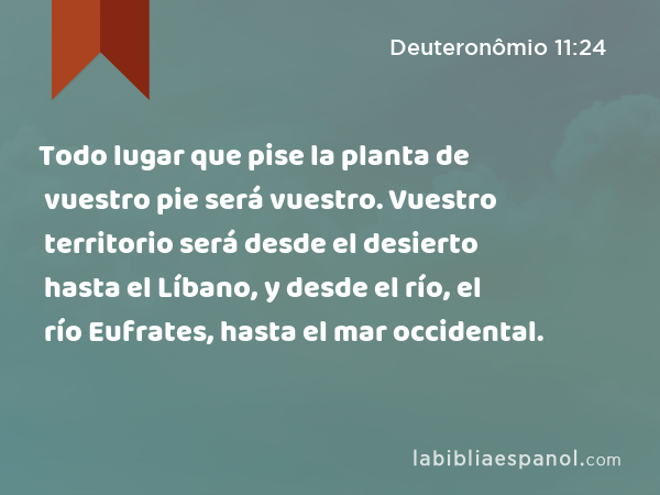 Todo lugar que pise la planta de vuestro pie será vuestro. Vuestro territorio será desde el desierto hasta el Líbano, y desde el río, el río Eufrates, hasta el mar occidental. - Deuteronômio 11:24