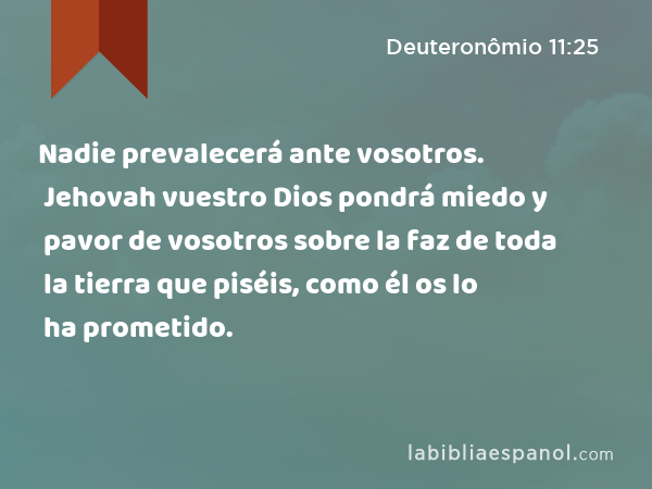 Nadie prevalecerá ante vosotros. Jehovah vuestro Dios pondrá miedo y pavor de vosotros sobre la faz de toda la tierra que piséis, como él os lo ha prometido. - Deuteronômio 11:25