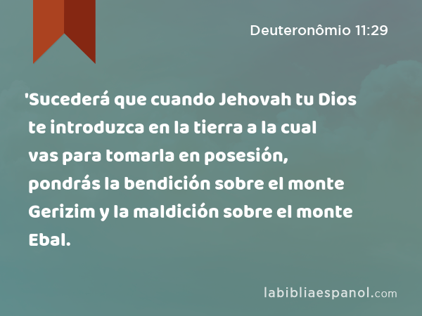 'Sucederá que cuando Jehovah tu Dios te introduzca en la tierra a la cual vas para tomarla en posesión, pondrás la bendición sobre el monte Gerizim y la maldición sobre el monte Ebal. - Deuteronômio 11:29