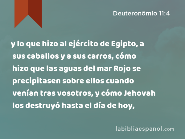 y lo que hizo al ejército de Egipto, a sus caballos y a sus carros, cómo hizo que las aguas del mar Rojo se precipitasen sobre ellos cuando venían tras vosotros, y cómo Jehovah los destruyó hasta el día de hoy, - Deuteronômio 11:4