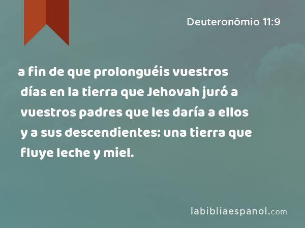 a fin de que prolonguéis vuestros días en la tierra que Jehovah juró a vuestros padres que les daría a ellos y a sus descendientes: una tierra que fluye leche y miel. - Deuteronômio 11:9