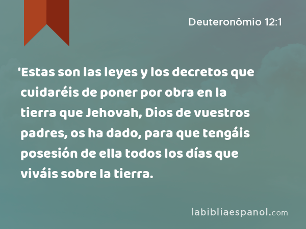 'Estas son las leyes y los decretos que cuidaréis de poner por obra en la tierra que Jehovah, Dios de vuestros padres, os ha dado, para que tengáis posesión de ella todos los días que viváis sobre la tierra. - Deuteronômio 12:1