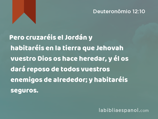 Pero cruzaréis el Jordán y habitaréis en la tierra que Jehovah vuestro Dios os hace heredar, y él os dará reposo de todos vuestros enemigos de alrededor; y habitaréis seguros. - Deuteronômio 12:10