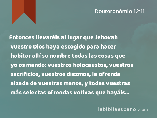 Entonces llevaréis al lugar que Jehovah vuestro Dios haya escogido para hacer habitar allí su nombre todas las cosas que yo os mando: vuestros holocaustos, vuestros sacrificios, vuestros diezmos, la ofrenda alzada de vuestras manos, y todas vuestras más selectas ofrendas votivas que hayáis hecho a Jehovah. - Deuteronômio 12:11