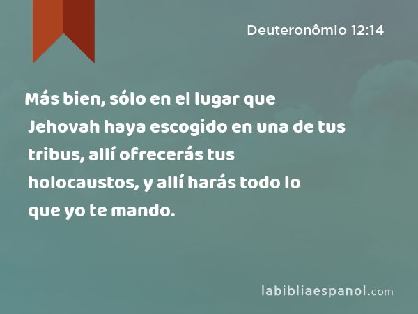 Más bien, sólo en el lugar que Jehovah haya escogido en una de tus tribus, allí ofrecerás tus holocaustos, y allí harás todo lo que yo te mando. - Deuteronômio 12:14