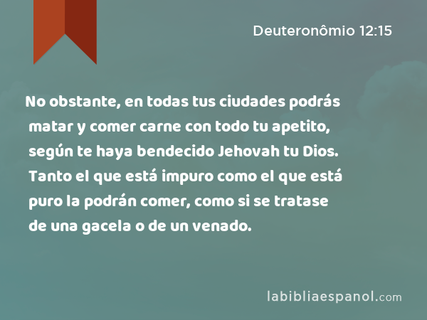 No obstante, en todas tus ciudades podrás matar y comer carne con todo tu apetito, según te haya bendecido Jehovah tu Dios. Tanto el que está impuro como el que está puro la podrán comer, como si se tratase de una gacela o de un venado. - Deuteronômio 12:15