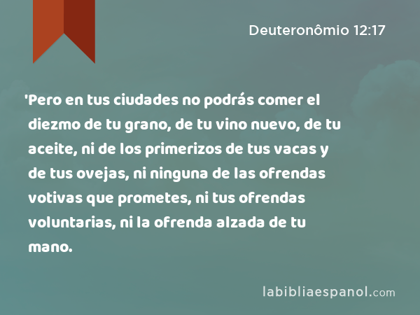 'Pero en tus ciudades no podrás comer el diezmo de tu grano, de tu vino nuevo, de tu aceite, ni de los primerizos de tus vacas y de tus ovejas, ni ninguna de las ofrendas votivas que prometes, ni tus ofrendas voluntarias, ni la ofrenda alzada de tu mano. - Deuteronômio 12:17