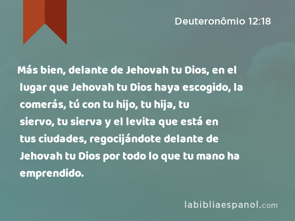 Más bien, delante de Jehovah tu Dios, en el lugar que Jehovah tu Dios haya escogido, la comerás, tú con tu hijo, tu hija, tu siervo, tu sierva y el levita que está en tus ciudades, regocijándote delante de Jehovah tu Dios por todo lo que tu mano ha emprendido. - Deuteronômio 12:18