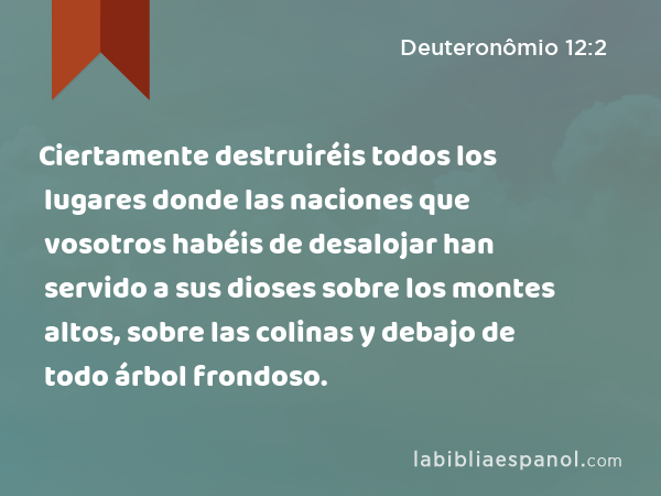 Ciertamente destruiréis todos los lugares donde las naciones que vosotros habéis de desalojar han servido a sus dioses sobre los montes altos, sobre las colinas y debajo de todo árbol frondoso. - Deuteronômio 12:2