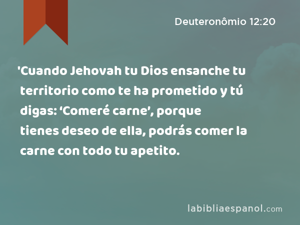 'Cuando Jehovah tu Dios ensanche tu territorio como te ha prometido y tú digas: ‘Comeré carne’, porque tienes deseo de ella, podrás comer la carne con todo tu apetito. - Deuteronômio 12:20