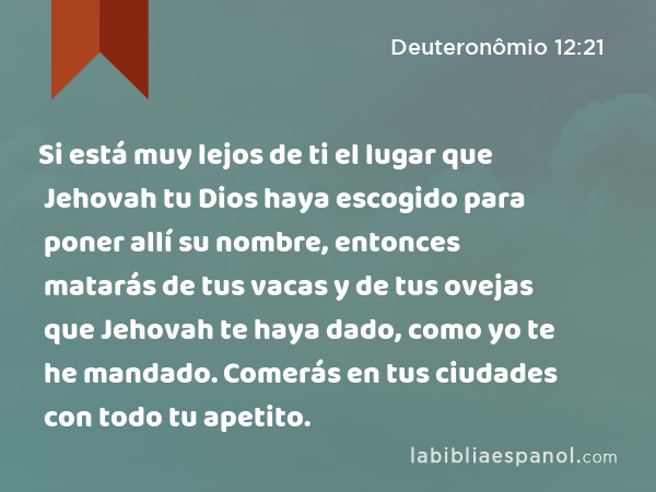 Si está muy lejos de ti el lugar que Jehovah tu Dios haya escogido para poner allí su nombre, entonces matarás de tus vacas y de tus ovejas que Jehovah te haya dado, como yo te he mandado. Comerás en tus ciudades con todo tu apetito. - Deuteronômio 12:21